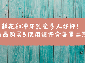 鮮花和沖牙器受多人好評(píng)！商品購(gòu)買 + 使用短評(píng)合集第二期